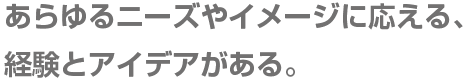 あらゆるニーズやイメージに応える、経験とアイデアがある。